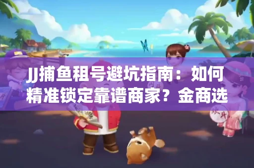 JJ捕鱼租号避坑指南：如何精准锁定靠谱商家？金商选择必备技巧全公开